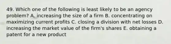 49. Which one of the following is least likely to be an agency problem? A. increasing the size of a firm B. concentrating on maximizing current profits C. closing a division with net losses D. increasing the market value of the firm's shares E. obtaining a patent for a new product