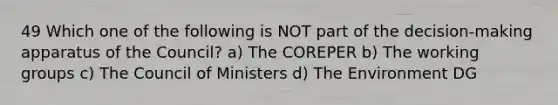 49 Which one of the following is NOT part of the decision-making apparatus of the Council? a) The COREPER b) The working groups c) The Council of Ministers d) The Environment DG