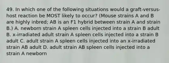 49. In which one of the following situations would a graft-versus-host reaction be MOST likely to occur? (Mouse strains A and B are highly inbred; AB is an F1 hybrid between strain A and strain B.) A. newborn strain A spleen cells injected into a strain B adult B. x-irradiated adult strain A spleen cells injected into a strain B adult C. adult strain A spleen cells injected into an x-irradiated strain AB adult D. adult strain AB spleen cells injected into a strain A newborn