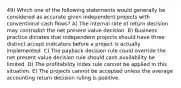 49) Which one of the following statements would generally be considered as accurate given independent projects with conventional cash flows? A) The internal rate of return decision may contradict the net present value decision. B) Business practice dictates that independent projects should have three distinct accept indicators before a project is actually implemented. C) The payback decision rule could override the net present value decision rule should cash availability be limited. D) The profitability index rule cannot be applied in this situation. E) The projects cannot be accepted unless the average accounting return decision ruling is positive.