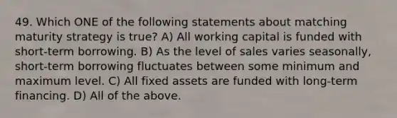 49. Which ONE of the following statements about matching maturity strategy is true? A) All working capital is funded with short-term borrowing. B) As the level of sales varies seasonally, short-term borrowing fluctuates between some minimum and maximum level. C) All fixed assets are funded with long-term financing. D) All of the above.