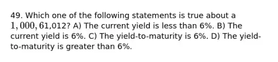 49. Which one of the following statements is true about a 1,000, 6% annual coupon bond that is selling for1,012? A) The current yield is less than 6%. B) The current yield is 6%. C) The yield-to-maturity is 6%. D) The yield-to-maturity is greater than 6%.