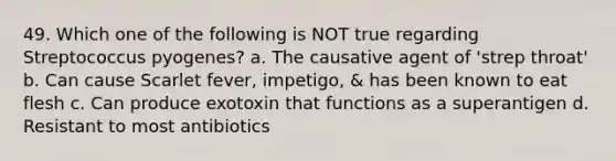 49. Which one of the following is NOT true regarding Streptococcus pyogenes? a. The causative agent of 'strep throat' b. Can cause Scarlet fever, impetigo, & has been known to eat flesh c. Can produce exotoxin that functions as a superantigen d. Resistant to most antibiotics