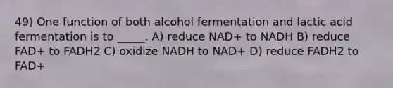 49) One function of both alcohol fermentation and lactic acid fermentation is to _____. A) reduce NAD+ to NADH B) reduce FAD+ to FADH2 C) oxidize NADH to NAD+ D) reduce FADH2 to FAD+