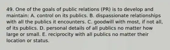 49. One of the goals of public relations (PR) is to develop and maintain: A. control on its publics. B. dispassionate relationships with all the publics it encounters. C. goodwill with most, if not all, of its publics. D. personal details of all publics no matter how large or small. E. reciprocity with all publics no matter their location or status.