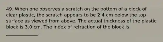 49. When one observes a scratch on the bottom of a block of clear plastic, the scratch appears to be 2.4 cm below the top surface as viewed from above. The actual thickness of the plastic block is 3.0 cm. The index of refraction of the block is ______________.