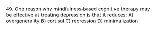 49. One reason why mindfulness-based cognitive therapy may be effective at treating depression is that it reduces: A) overgenerality B) cortisol C) repression D) minimalization