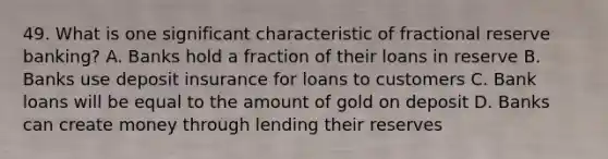 49. What is one significant characteristic of fractional reserve banking? A. Banks hold a fraction of their loans in reserve B. Banks use deposit insurance for loans to customers C. Bank loans will be equal to the amount of gold on deposit D. Banks can create money through lending their reserves