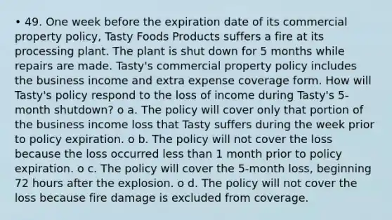 • 49. One week before the expiration date of its commercial property policy, Tasty Foods Products suffers a fire at its processing plant. The plant is shut down for 5 months while repairs are made. Tasty's commercial property policy includes the business income and extra expense coverage form. How will Tasty's policy respond to the loss of income during Tasty's 5-month shutdown? o a. The policy will cover only that portion of the business income loss that Tasty suffers during the week prior to policy expiration. o b. The policy will not cover the loss because the loss occurred <a href='https://www.questionai.com/knowledge/k7BtlYpAMX-less-than' class='anchor-knowledge'>less than</a> 1 month prior to policy expiration. o c. The policy will cover the 5-month loss, beginning 72 hours after the explosion. o d. The policy will not cover the loss because fire damage is excluded from coverage.