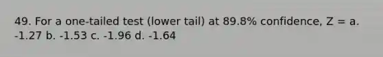 49. For a one-tailed test (lower tail) at 89.8% confidence, Z = a. -1.27 b. -1.53 c. -1.96 d. -1.64