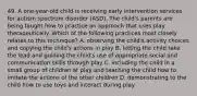 49. A one-year-old child is receiving early intervention services for autism spectrum disorder (ASD). The child's parents are being taught how to practice an approach that uses play therapeutically. Which of the following practices most closely relates to this technique? A. observing the child's activity choices and copying the child's actions in play B. letting the child take the lead and guiding the child's use of appropriate social and communication skills through play C. including the child in a small group of children at play and teaching the child how to imitate the actions of the other children D. demonstrating to the child how to use toys and interact during play