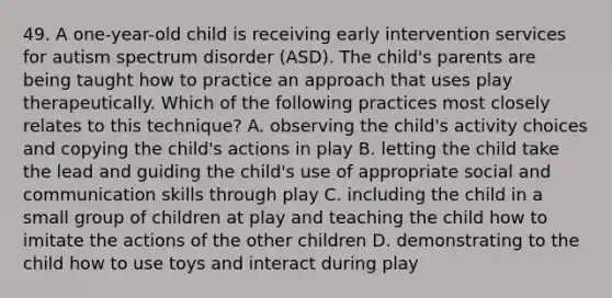 49. A one-year-old child is receiving early intervention services for autism spectrum disorder (ASD). The child's parents are being taught how to practice an approach that uses play therapeutically. Which of the following practices most closely relates to this technique? A. observing the child's activity choices and copying the child's actions in play B. letting the child take the lead and guiding the child's use of appropriate social and communication skills through play C. including the child in a small group of children at play and teaching the child how to imitate the actions of the other children D. demonstrating to the child how to use toys and interact during play