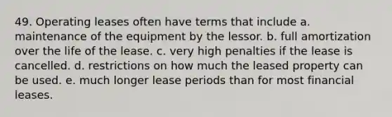 49. Operating leases often have terms that include a. maintenance of the equipment by the lessor. b. full amortization over the life of the lease. c. very high penalties if the lease is cancelled. d. restrictions on how much the leased property can be used. e. much longer lease periods than for most financial leases.