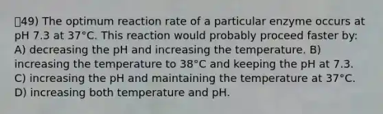 49) The optimum reaction rate of a particular enzyme occurs at pH 7.3 at 37°C. This reaction would probably proceed faster by: A) decreasing the pH and increasing the temperature. B) increasing the temperature to 38°C and keeping the pH at 7.3. C) increasing the pH and maintaining the temperature at 37°C. D) increasing both temperature and pH.