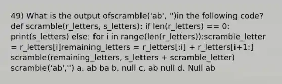 49) What is the output ofscramble('ab', '')in the following code? def scramble(r_letters, s_letters): if len(r_letters) == 0: print(s_letters) else: for i in range(len(r_letters)):scramble_letter = r_letters[i]remaining_letters = r_letters[:i] + r_letters[i+1:] scramble(remaining_letters, s_letters + scramble_letter) scramble('ab','') a. ab ba b. null c. ab null d. Null ab