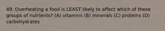 49. Overheating a food is LEAST likely to affect which of these groups of nutrients? (A) vitamins (B) minerals (C) proteins (D) carbohydrates