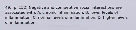 49. (p. 152) Negative and competitive social interactions are associated with: A. chronic inflammation. B. lower levels of inflammation. C. normal levels of inflammation. D. higher levels of inflammation.