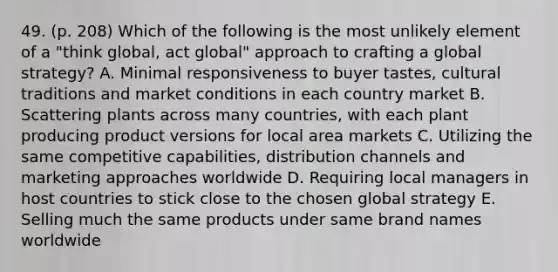 49. (p. 208) Which of the following is the most unlikely element of a "think global, act global" approach to crafting a global strategy? A. Minimal responsiveness to buyer tastes, cultural traditions and market conditions in each country market B. Scattering plants across many countries, with each plant producing product versions for local area markets C. Utilizing the same competitive capabilities, distribution channels and marketing approaches worldwide D. Requiring local managers in host countries to stick close to the chosen global strategy E. Selling much the same products under same brand names worldwide