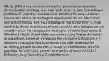 49. (p. 280) A key issue in companies pursuing an unrelated diversification strategy is A. How wide a net to cast in building a portfolio of unrelated businesses B. Whether to keep or divest businesses whose technological approaches do not match the overall technology and R&D strategy of the corporation C. How quickly to divest businesses whose competitive strategies do not closely match the competitive strategies of sister businesses D. Whether to build shareholder value via paying higher dividends or via actions aimed at increasing the company's stock price E. Whether to acquire new businesses that offer potential for achieving greater economies of scope or businesses that offer potential for achieving greater economies of scale AACSB: 3 Difficulty: Easy Taxonomy: Comprehension