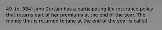 49. (p. 384) Jane Curtain has a participating life insurance policy that returns part of her premiums at the end of the year. The money that is returned to Jane at the end of the year is called: