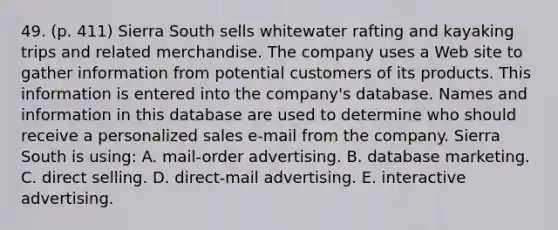 49. (p. 411) Sierra South sells whitewater rafting and kayaking trips and related merchandise. The company uses a Web site to gather information from potential customers of its products. This information is entered into the company's database. Names and information in this database are used to determine who should receive a personalized sales e-mail from the company. Sierra South is using: A. mail-order advertising. B. database marketing. C. direct selling. D. direct-mail advertising. E. interactive advertising.