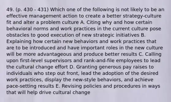 49. (p. 430 - 431) Which one of the following is not likely to be an effective management action to create a better strategy-culture fit and alter a problem culture A. Citing why and how certain behavioral norms and work practices in the current culture pose obstacles to good execution of new strategic initiatives B. Explaining how certain new behaviors and work practices that are to be introduced and have important roles in the new culture will be more advantageous and produce better results C. Calling upon first-level supervisors and rank-and-file employees to lead the cultural change effort D. Granting generous pay raises to individuals who step out front, lead the adoption of the desired work practices, display the new-style behaviors, and achieve pace-setting results E. Revising policies and procedures in ways that will help drive cultural change