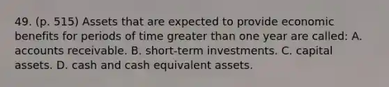 49. (p. 515) Assets that are expected to provide economic benefits for periods of time greater than one year are called: A. accounts receivable. B. short-term investments. C. capital assets. D. cash and cash equivalent assets.