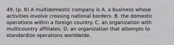 49. (p. 6) A multidomestic company is A. a business whose activities involve crossing national borders. B. the domestic operations within a foreign country. C. an organization with multicountry affiliates. D. an organization that attempts to standardize operations worldwide.