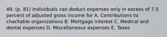 49. (p. 81) Individuals can deduct expenses only in excess of 7.5 percent of adjusted gross income for A. Contributions to charitable organizations B. Mortgage interest C. Medical and dental expenses D. Miscellaneous expenses E. Taxes