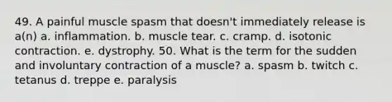 49. A painful muscle spasm that doesn't immediately release is a(n) a. inflammation. b. muscle tear. c. cramp. d. isotonic contraction. e. dystrophy. 50. What is the term for the sudden and involuntary contraction of a muscle? a. spasm b. twitch c. tetanus d. treppe e. paralysis