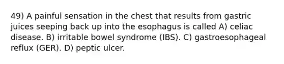 49) A painful sensation in the chest that results from gastric juices seeping back up into the esophagus is called A) celiac disease. B) irritable bowel syndrome (IBS). C) gastroesophageal reflux (GER). D) peptic ulcer.