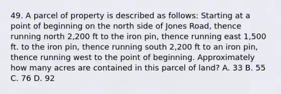 49. A parcel of property is described as follows: Starting at a point of beginning on the north side of Jones Road, thence running north 2,200 ft to the iron pin, thence running east 1,500 ft. to the iron pin, thence running south 2,200 ft to an iron pin, thence running west to the point of beginning. Approximately how many acres are contained in this parcel of land? A. 33 B. 55 C. 76 D. 92