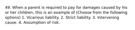 49. When a parent is required to pay for damages caused by his or her children, this is an example of (Choose from the following options) 1. Vicarious liability. 2. Strict liability. 3. Intervening cause. 4. Assumption of risk.