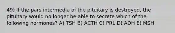 49) If the pars intermedia of the pituitary is destroyed, the pituitary would no longer be able to secrete which of the following hormones? A) TSH B) ACTH C) PRL D) ADH E) MSH