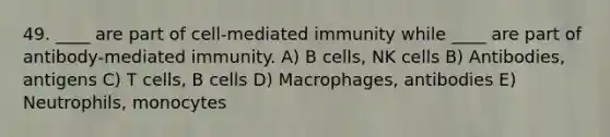 49. ____ are part of cell-mediated immunity while ____ are part of antibody-mediated immunity. A) B cells, NK cells B) Antibodies, antigens C) T cells, B cells D) Macrophages, antibodies E) Neutrophils, monocytes