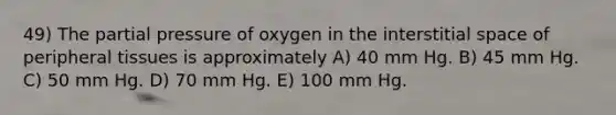 49) The partial pressure of oxygen in the interstitial space of peripheral tissues is approximately A) 40 mm Hg. B) 45 mm Hg. C) 50 mm Hg. D) 70 mm Hg. E) 100 mm Hg.