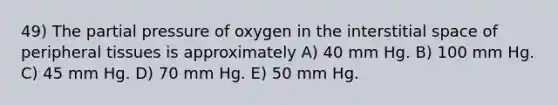 49) The partial pressure of oxygen in the interstitial space of peripheral tissues is approximately A) 40 mm Hg. B) 100 mm Hg. C) 45 mm Hg. D) 70 mm Hg. E) 50 mm Hg.