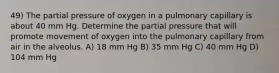 49) The partial pressure of oxygen in a pulmonary capillary is about 40 mm Hg. Determine the partial pressure that will promote movement of oxygen into the pulmonary capillary from air in the alveolus. A) 18 mm Hg B) 35 mm Hg C) 40 mm Hg D) 104 mm Hg