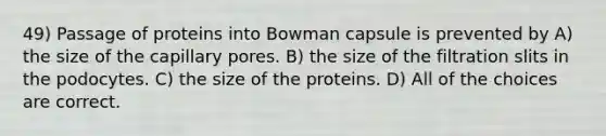 49) Passage of proteins into Bowman capsule is prevented by A) the size of the capillary pores. B) the size of the filtration slits in the podocytes. C) the size of the proteins. D) All of the choices are correct.