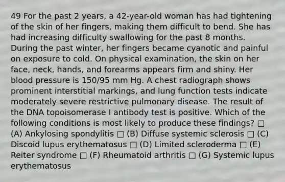 49 For the past 2 years, a 42-year-old woman has had tightening of the skin of her fingers, making them difficult to bend. She has had increasing difficulty swallowing for the past 8 months. During the past winter, her fingers became cyanotic and painful on exposure to cold. On physical examination, the skin on her face, neck, hands, and forearms appears firm and shiny. Her blood pressure is 150/95 mm Hg. A chest radiograph shows prominent interstitial markings, and lung function tests indicate moderately severe restrictive pulmonary disease. The result of the DNA topoisomerase I antibody test is positive. Which of the following conditions is most likely to produce these findings? □ (A) Ankylosing spondylitis □ (B) Diffuse systemic sclerosis □ (C) Discoid lupus erythematosus □ (D) Limited scleroderma □ (E) Reiter syndrome □ (F) Rheumatoid arthritis □ (G) Systemic lupus erythematosus