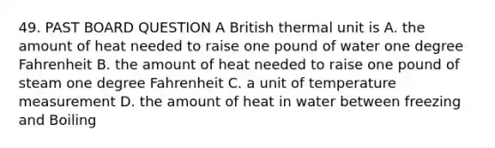 49. PAST BOARD QUESTION A British thermal unit is A. the amount of heat needed to raise one pound of water one degree Fahrenheit B. the amount of heat needed to raise one pound of steam one degree Fahrenheit C. a unit of temperature measurement D. the amount of heat in water between freezing and Boiling