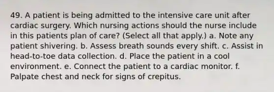 49. A patient is being admitted to the intensive care unit after cardiac surgery. Which nursing actions should the nurse include in this patients plan of care? (Select all that apply.) a. Note any patient shivering. b. Assess breath sounds every shift. c. Assist in head-to-toe data collection. d. Place the patient in a cool environment. e. Connect the patient to a cardiac monitor. f. Palpate chest and neck for signs of crepitus.