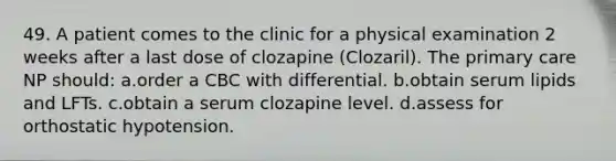 49. A patient comes to the clinic for a physical examination 2 weeks after a last dose of clozapine (Clozaril). The primary care NP should: a.order a CBC with differential. b.obtain serum lipids and LFTs. c.obtain a serum clozapine level. d.assess for orthostatic hypotension.