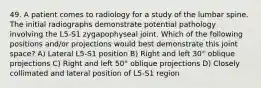 49. A patient comes to radiology for a study of the lumbar spine. The initial radiographs demonstrate potential pathology involving the L5-S1 zygapophyseal joint. Which of the following positions and/or projections would best demonstrate this joint space? A) Lateral L5-S1 position B) Right and left 30° oblique projections C) Right and left 50° oblique projections D) Closely collimated and lateral position of L5-S1 region