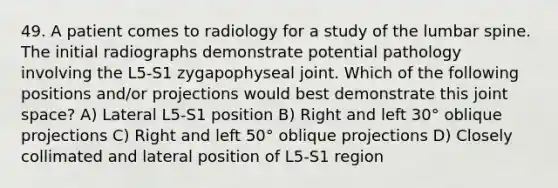 49. A patient comes to radiology for a study of the lumbar spine. The initial radiographs demonstrate potential pathology involving the L5-S1 zygapophyseal joint. Which of the following positions and/or projections would best demonstrate this joint space? A) Lateral L5-S1 position B) Right and left 30° oblique projections C) Right and left 50° oblique projections D) Closely collimated and lateral position of L5-S1 region