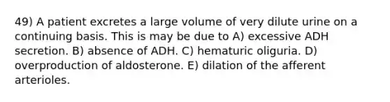 49) A patient excretes a large volume of very dilute urine on a continuing basis. This is may be due to A) excessive ADH secretion. B) absence of ADH. C) hematuric oliguria. D) overproduction of aldosterone. E) dilation of the afferent arterioles.