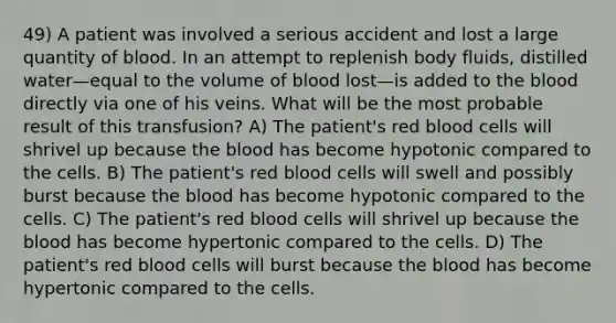 49) A patient was involved a serious accident and lost a large quantity of blood. In an attempt to replenish body fluids, distilled water—equal to the volume of blood lost—is added to the blood directly via one of his veins. What will be the most probable result of this transfusion? A) The patient's red blood cells will shrivel up because the blood has become hypotonic compared to the cells. B) The patient's red blood cells will swell and possibly burst because the blood has become hypotonic compared to the cells. C) The patient's red blood cells will shrivel up because the blood has become hypertonic compared to the cells. D) The patient's red blood cells will burst because the blood has become hypertonic compared to the cells.