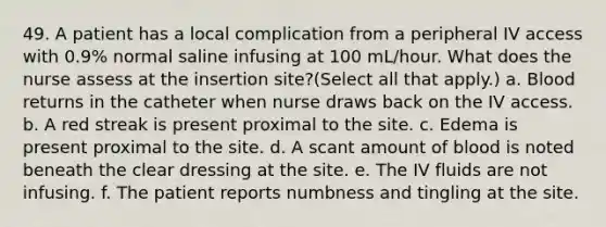 49. A patient has a local complication from a peripheral IV access with 0.9% normal saline infusing at 100 mL/hour. What does the nurse assess at the insertion site?(Select all that apply.) a. Blood returns in the catheter when nurse draws back on the IV access. b. A red streak is present proximal to the site. c. Edema is present proximal to the site. d. A scant amount of blood is noted beneath the clear dressing at the site. e. The IV fluids are not infusing. f. The patient reports numbness and tingling at the site.