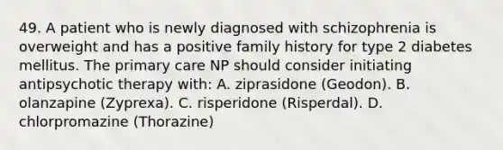 49. A patient who is newly diagnosed with schizophrenia is overweight and has a positive family history for type 2 diabetes mellitus. The primary care NP should consider initiating antipsychotic therapy with: A. ziprasidone (Geodon). B. olanzapine (Zyprexa). C. risperidone (Risperdal). D. chlorpromazine (Thorazine)