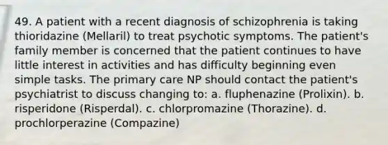 49. A patient with a recent diagnosis of schizophrenia is taking thioridazine (Mellaril) to treat psychotic symptoms. The patient's family member is concerned that the patient continues to have little interest in activities and has difficulty beginning even simple tasks. The primary care NP should contact the patient's psychiatrist to discuss changing to: a. fluphenazine (Prolixin). b. risperidone (Risperdal). c. chlorpromazine (Thorazine). d. prochlorperazine (Compazine)